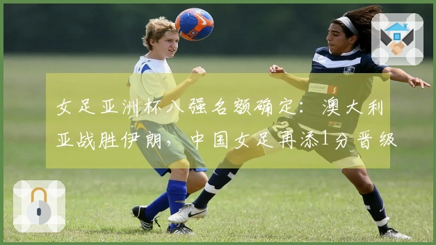女足亚洲杯八强名额确定：澳大利亚战胜伊朗，中国女足再添1分晋级