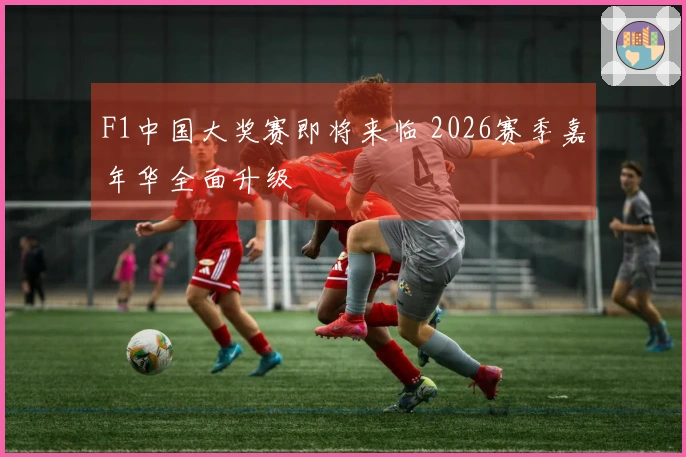 F1中国大奖赛即将来临 2026赛季嘉年华全面升级
