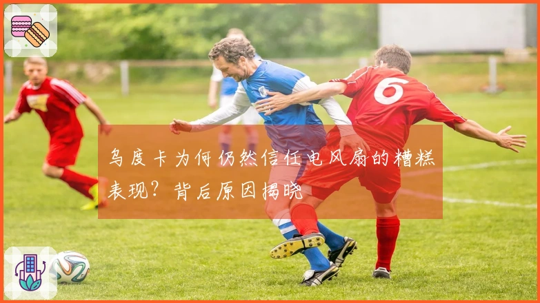 乌度卡为何仍然信任电风扇的糟糕表现？背后原因揭晓