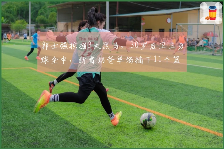 郭士强挖掘3大黑马，30岁后卫三分球全中，新晋奶爸单场摘下11个篮板