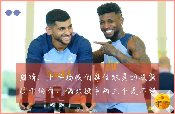 周琦：上半场我们每位球员的投篮过于均匀，偶尔投中两三个是不够的