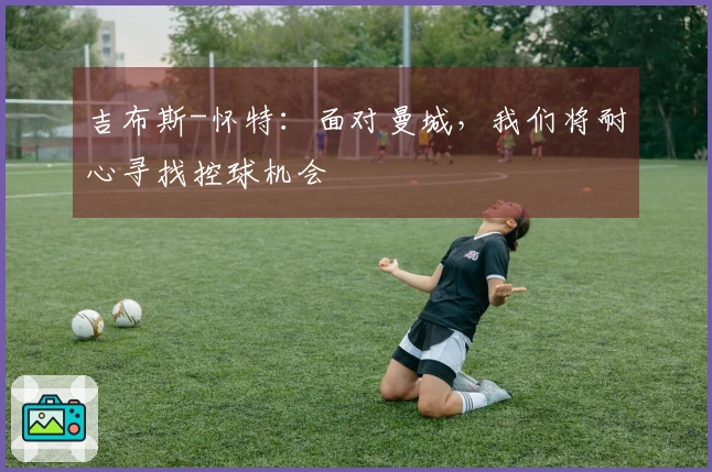 吉布斯-怀特：面对曼城，我们将耐心寻找控球机会