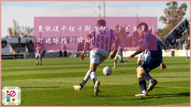 曼联追平纽卡斯尔联，卡塞米罗补时进球精彩瞬间！