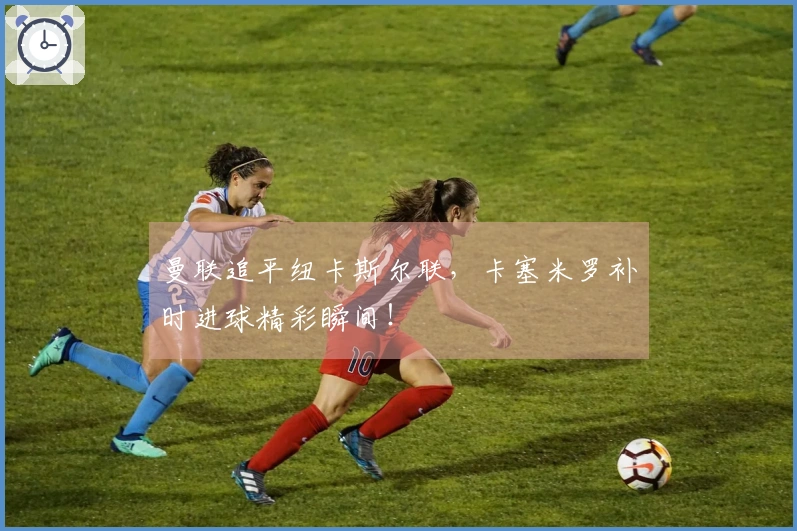 曼联追平纽卡斯尔联，卡塞米罗补时进球精彩瞬间！