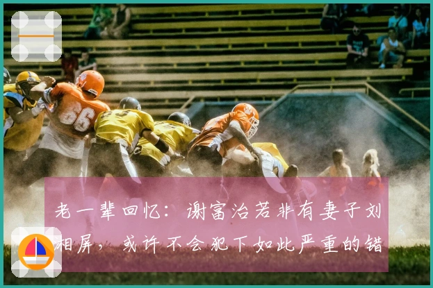 老一辈回忆：谢富治若非有妻子刘湘屏，或许不会犯下如此严重的错误