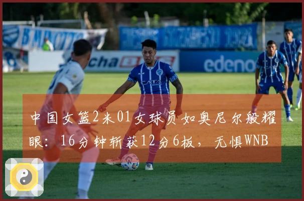 中国女篮2米01女球员如奥尼尔般耀眼：16分钟斩获12分6板，无惧WNBA探花挑战