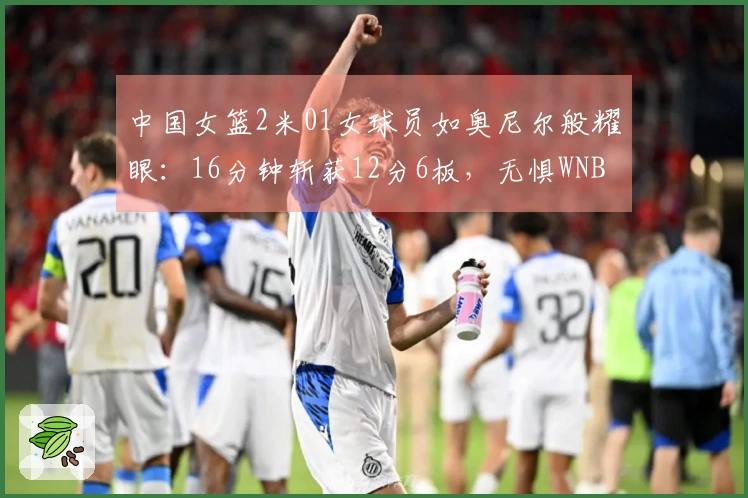 中国女篮2米01女球员如奥尼尔般耀眼：16分钟斩获12分6板，无惧WNBA探花挑战