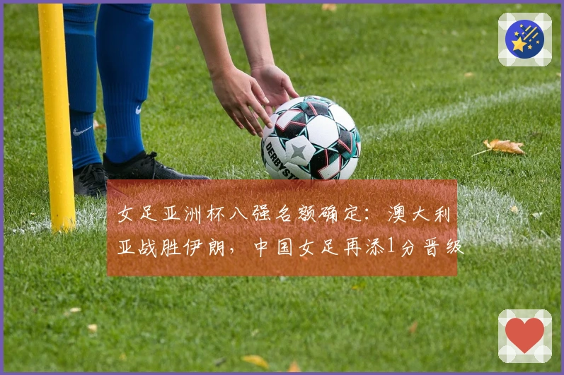 女足亚洲杯八强名额确定：澳大利亚战胜伊朗，中国女足再添1分晋级