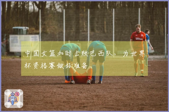 中国女篮加时击败巴西队，为世界杯资格赛做好准备