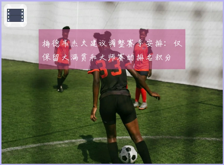 梅德韦杰夫建议调整赛季安排：仅保留大满贯和大师赛的排名积分