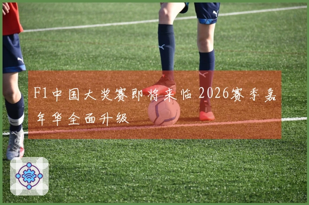 F1中国大奖赛即将来临 2026赛季嘉年华全面升级