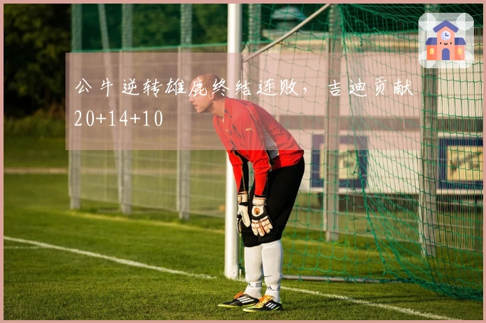 公牛逆转雄鹿终结连败，吉迪贡献20+14+10