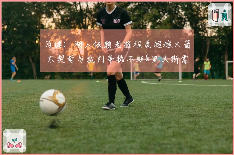 马健：湖人依赖老将程度超越火箭 东契奇与裁判争执不断&里夫斯需调整状态