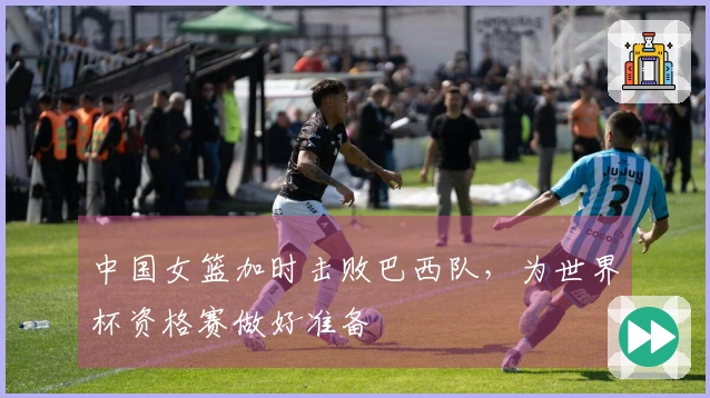 中国女篮加时击败巴西队，为世界杯资格赛做好准备