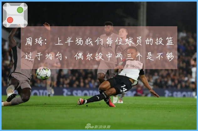 周琦：上半场我们每位球员的投篮过于均匀，偶尔投中两三个是不够的